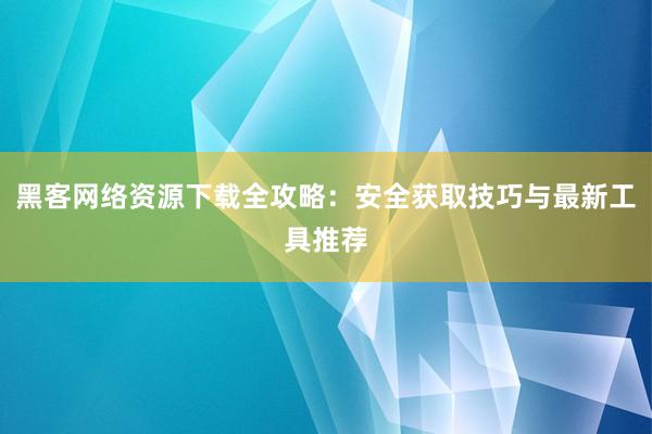 黑客网络资源下载全攻略：安全获取技巧与最新工具推荐